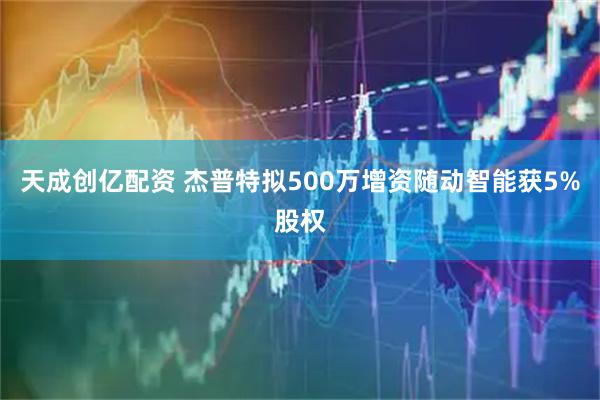 天成创亿配资 杰普特拟500万增资随动智能获5%股权