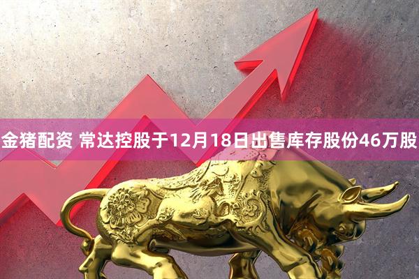 金猪配资 常达控股于12月18日出售库存股份46万股