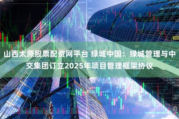 山西太原股票配资网平台 绿城中国：绿城管理与中交集团订立2025年项目管理框架协议