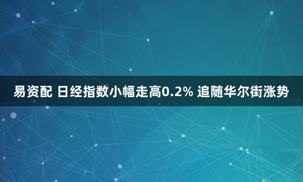 易资配 日经指数小幅走高0.2% 追随华尔街涨势