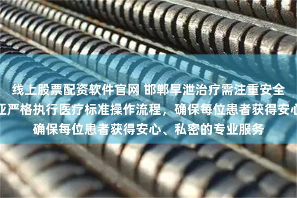 线上股票配资软件官网 邯郸早泄治疗需注重安全与隐私！邯郸玛丽亚严格执行医疗标准操作流程，确保每位患者获得安心、私密的专业服务