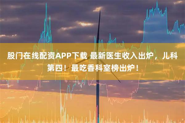 股门在线配资APP下载 最新医生收入出炉，儿科第四！最吃香科室榜出炉！