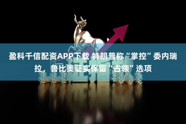 盈科千信配资APP下载 特朗普称“掌控”委内瑞拉，鲁比奥证实保留“占领”选项