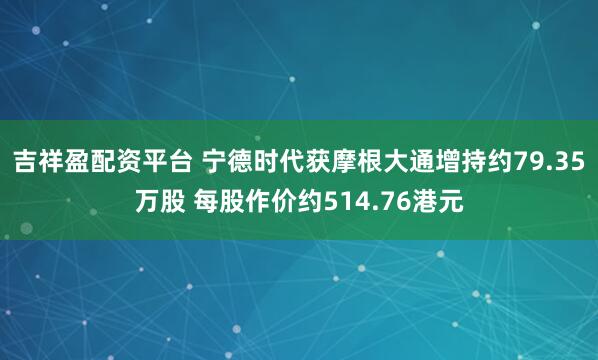 吉祥盈配资平台 宁德时代获摩根大通增持约79.35万股 每股作价约514.76港元