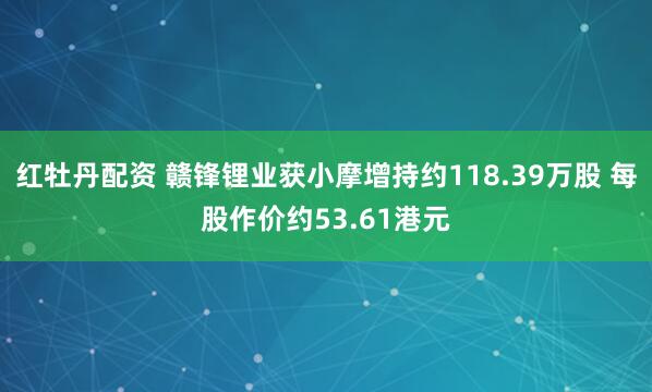 红牡丹配资 赣锋锂业获小摩增持约118.39万股 每股作价约53.61港元