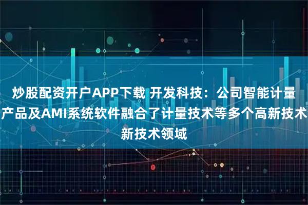 炒股配资开户APP下载 开发科技：公司智能计量终端产品及AMI系统软件融合了计量技术等多个高新技术领域