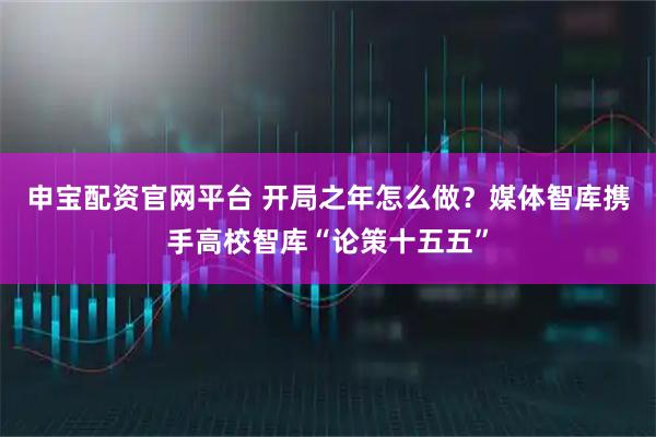 申宝配资官网平台 开局之年怎么做？媒体智库携手高校智库“论策十五五”