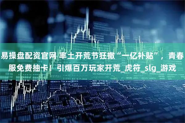 易操盘配资官网 率土开荒节狂撒“一亿补贴”，青春服免费抽卡！引爆百万玩家开荒_虎符_slg_游戏