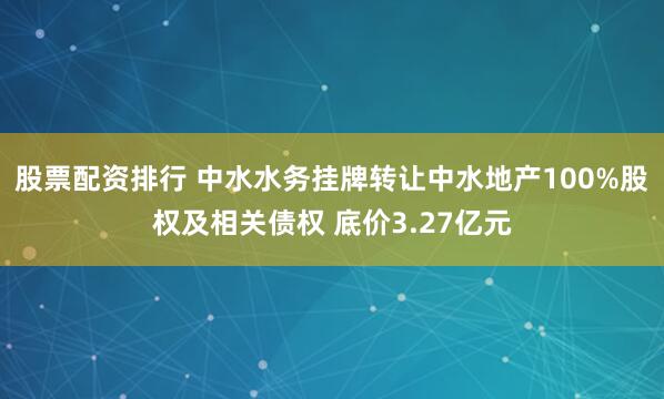 股票配资排行 中水水务挂牌转让中水地产100%股权及相关债权 底价3.27亿元