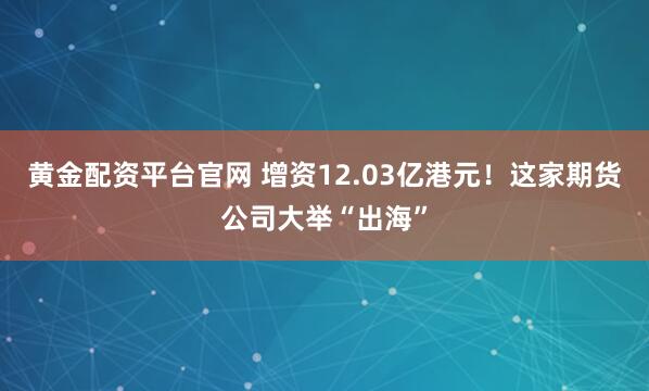 黄金配资平台官网 增资12.03亿港元！这家期货公司大举“出海”
