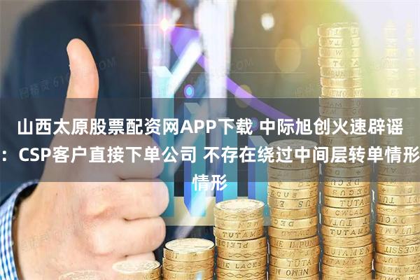 山西太原股票配资网APP下载 中际旭创火速辟谣：CSP客户直接下单公司 不存在绕过中间层转单情形