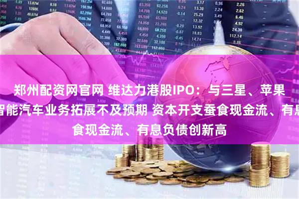 郑州配资网官网 维达力港股IPO：与三星、苹果深度绑定、智能汽车业务拓展不及预期 资本开支蚕食现金流、有息负债创新高