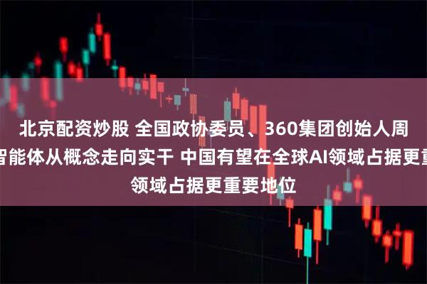 北京配资炒股 全国政协委员、360集团创始人周鸿祎：智能体从概念走向实干 中国有望在全球AI领域占据更重要地位